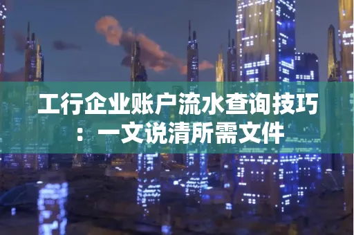 工行企业账户流水查询技巧：一文说清所需文件